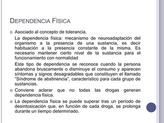 DEPENDENCIA FÍSICA
   Asociado al concepto de tolerancia.
    La dependencia física: mecanismo de neuroadaptación del
    organismo a la presencia de una sustancia, es decir
    habituación a la presencia constante de la misma. Es
    necesario mantener cierto nivel de la sustancia para el
    funcionamiento con normalidad
    Este tipo de dependencia se reconoce cuando la persona
    abandona bruscamente o disminuye el consumo y aparecen
    síntomas y signos desagradables que constituyen el llamado
    “Síndrome de abstinencia”, característico para cada grupo de
    sustancias.
   Conviene aclarar que no todas las drogas generan
    dependencia física.
   La dependencia física se puede superar tras un período de
    desintoxicación que, en función de cada droga, se prolonga
    durante un tiempo determinado.
 