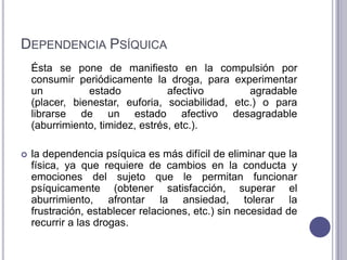 DEPENDENCIA PSÍQUICA
    Ésta se pone de manifiesto en la compulsión por
    consumir periódicamente la droga, para experimentar
    un          estado            afectivo        agradable
    (placer, bienestar, euforia, sociabilidad, etc.) o para
    librarse de un estado afectivo desagradable
    (aburrimiento, timidez, estrés, etc.).

   la dependencia psíquica es más difícil de eliminar que la
    física, ya que requiere de cambios en la conducta y
    emociones del sujeto que le permitan funcionar
    psíquicamente (obtener satisfacción, superar el
    aburrimiento, afrontar la ansiedad, tolerar la
    frustración, establecer relaciones, etc.) sin necesidad de
    recurrir a las drogas.
 
