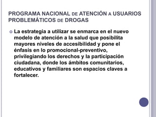 PROGRAMA NACIONAL DE ATENCIÓN A USUARIOS
PROBLEMÁTICOS DE DROGAS

   La estrategia a utilizar se enmarca en el nuevo
    modelo de atención a la salud que posibilita
    mayores niveles de accesibilidad y pone el
    énfasis en lo promocional-preventivo,
    privilegiando los derechos y la participación
    ciudadana, donde los ámbitos comunitarios,
    educativos y familiares son espacios claves a
    fortalecer.
 