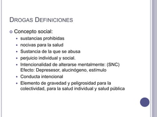 DROGAS DEFINICIONES
   Concepto social:
       sustancias prohibidas
       nocivas para la salud
       Sustancia de la que se abusa
       perjuicio individual y social.
       Intencionalidad de alterarse mentalmente: (SNC)
        Efecto: Depresesor, alucinógeno, estímulo
       Conducta intencional
       Elemento de gravedad y peligrosidad para la
        colectividad, para la salud individual y salud pública
 