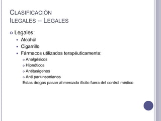 CLASIFICACIÓN
ILEGALES – LEGALES
   Legales:
     Alcohol
     Cigarrillo
     Fármacos utilizados terapéuticamente:
         Analgésicos
         Hipnóticos

         Antitusígenos

         Anti parkinsonianos

        Estas drogas pasan al mercado ilícito fuera del control médico
 