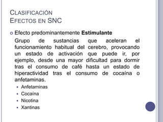 CLASIFICACIÓN
EFECTOS EN SNC
   Efecto predominantemente Estimulante
    Grupo      de  sustancias   que    aceleran   el
    funcionamiento habitual del cerebro, provocando
    un estado de activación que puede ir, por
    ejemplo, desde una mayor dificultad para dormir
    tras el consumo de café hasta un estado de
    hiperactividad tras el consumo de cocaína o
    anfetaminas.
     Anfetaminas
     Cocaína
     Nicotina
     Xantinas
 