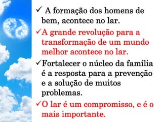 ü A formação dos homens de
bem, acontece no lar.
ü A grande revolução para a
transformação de um mundo
melhor acontece no lar.
ü Fortalecer o núcleo da família
é a resposta para a prevenção
e a solução de muitos
problemas.
ü O lar é um compromisso, e é o
mais importante.
 