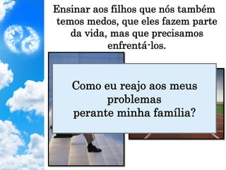 Ensinar aos filhos que nós também
temos medos, que eles fazem parte
da vida, mas que precisamos
enfrentá-los.
Como eu reajo aos meus
problemas
perante minha família?
 