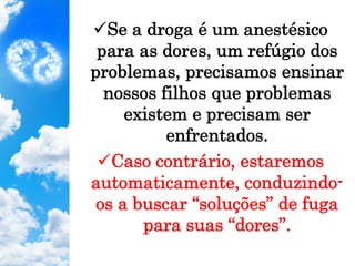 ü Se a droga é um anestésico
para as dores, um refúgio dos
problemas, precisamos ensinar
nossos filhos que problemas
existem e precisam ser
enfrentados.
ü Caso contrário, estaremos
automaticamente, conduzindo-
os a buscar “soluções” de fuga
para suas “dores”.
 