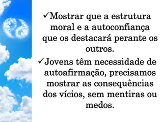 ü Mostrar que a estrutura
moral e a autoconfiança
que os destacará perante os
outros.
ü Jovens têm necessidade de
autoafirmação, precisamos
mostrar as consequências
dos vícios, sem mentiras ou
medos.
 