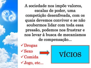 A sociedade nos impõe valores,
escalas de poder, uma
competição desenfreada, com os
quais devemos conviver e se não
soubermos lidar com toda essa
pressão, podemos nos frustrar e
nos levar à busca de mecanismos
de compensação...
ü Drogas
ü Sexo
ü Comida
ü Jogo, etc...
VÍCIOS
 