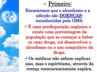 ü  Primeiro:
Encararmos que o alcoolismo e a
adicção são DOENÇAS-
reconhecidas pela OMS.
ü É uma predisposição orgânica e
existe uma porcentagem da
população que se começar a beber
ou usar droga, irá desenvolver o
alcoolismo ou o uso compulsivo da
droga.
ü Os médicos não sabem explicar
isso, mas o espiritismo, através da
crença reencarnacionista explica.
 