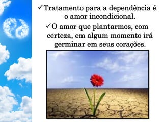 ü Tratamento para a dependência é
o amor incondicional.
ü O amor que plantarmos, com
certeza, em algum momento irá
germinar em seus corações.
 
