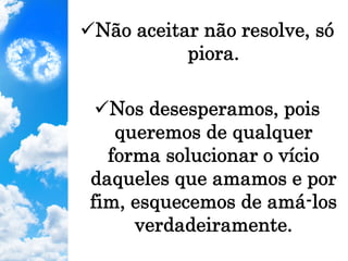 ü Não aceitar não resolve, só
piora.
ü Nos desesperamos, pois
queremos de qualquer
forma solucionar o vício
daqueles que amamos e por
fim, esquecemos de amá-los
verdadeiramente.
 
