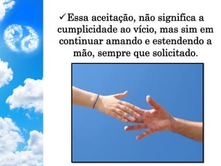 ü Essa aceitação, não significa a
cumplicidade ao vício, mas sim em
continuar amando e estendendo a
mão, sempre que solicitado.
 