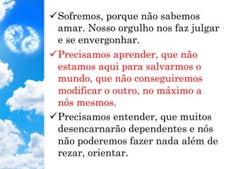 ü Sofremos, porque não sabemos
amar. Nosso orgulho nos faz julgar
e se envergonhar.
ü Precisamos aprender, que não
estamos aqui para salvarmos o
mundo, que não conseguiremos
modificar o outro, no máximo a
nós mesmos.
ü Precisamos entender, que muitos
desencarnarão dependentes e nós
não poderemos fazer nada além de
rezar, orientar.
 