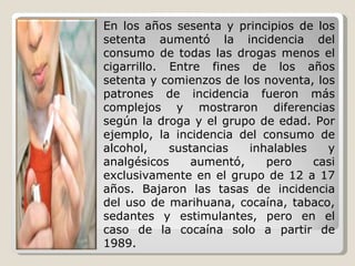 En los años sesenta y principios de los setenta aumentó la incidencia del consumo de todas las drogas menos el cigarrillo. Entre fines de los años setenta y comienzos de los noventa, los patrones de incidencia fueron más complejos y mostraron diferencias según la droga y el grupo de edad. Por ejemplo, la incidencia del consumo de alcohol, sustancias inhalables y analgésicos aumentó, pero casi exclusivamente en el grupo de 12 a 17 años. Bajaron las tasas de incidencia del uso de marihuana, cocaína, tabaco, sedantes y estimulantes, pero en el caso de la cocaína solo a partir de 1989.  