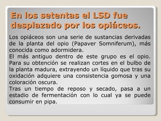 En los setentas el LSD fue desplazado por los opiáceos. Los opiáceos son una serie de sustancias derivadas de la planta del opio (Papaver Somniferum), más conocida como adormidera.  El más antiguo dentro de este grupo es el opio. Para su obtención se realizan cortes en el bulbo de la planta madura, extrayendo un líquido que tras su oxidación adquiere una consistencia gomosa y una coloración oscura.  Tras un tiempo de reposo y secado, pasa a un estadio de fermentación con lo cual ya se puede consumir en pipa. 
