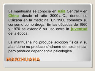 MARIHUANA La marihuana se conocía en  Asia  Central y en  China   desde el año 3000 a.C., donde se utilizaba en la medicina. En 1900 comenzó su consumo como droga. En las décadas de 1960 y 1970 se extendió su uso entre la  juventud   de la época.  La marihuana no produce adicción física y su abandono no produce síndrome de abstinencia, pero produce dependencia psicológica  