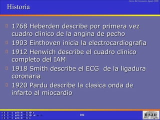 Historia  1768 Heberden describe por primera vez cuadro clinico de la angina de pecho 1903 Einthoven inicia la electrocardiografia 1912 Henwich describe el cuadro clinico completo del IAM 1918 Smith describe el ECG  de la ligadura coronaria 1920 Pardu describe la clasica onda de infarto al miocardio 