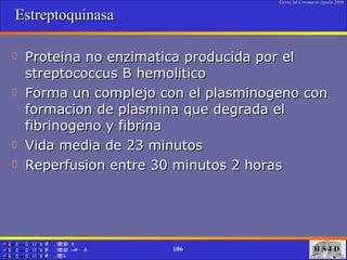 Estreptoquinasa  Proteina no enzimatica producida por el streptococcus B hemolitico Forma un complejo con el plasminogeno con formacion de plasmina que degrada el fibrinogeno y fibrina  Vida media de 23 minutos Reperfusion entre 30 minutos 2 horas 
