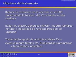 Objetivos del tratamiento  Reducir la extension de la necrosis en el IAM preservando la funcion  del VI evitando la falla cardiaca Evitar los efectos adversos (MACE)  muerte,reinfarto no fatal y necesidad de revascularizacion de urgencia Tratamiento agudo de arritmias fatales FV o eventualmente fatales TV, Bradicardias sintomaticas  y taquicardias inestables  