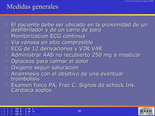 Medidas generales El paciente debe ser ubicado en la proximidad de un desfibrilador y de un carro de paro Monitorizacion ECG continua Via venosa en sitio compresible ECG de 12 derivaciones y V3R V4R  Administrar AAS no recubierto 250 mg a masticar Opiaceos para calmar el dolor Oxigeno segun saturacion Anamnesis con el objetivo de una eventual trombolisis Examen fisico PA, Frec C. Signos de schock Ins. Cardiaca soplos  