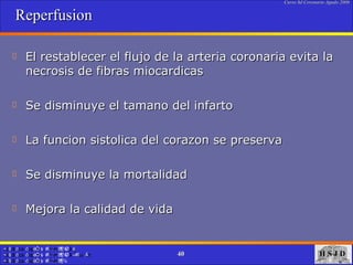 Reperfusion El restablecer el flujo de la arteria coronaria evita la necrosis de fibras miocardicas Se disminuye el tamano del infarto La funcion sistolica del corazon se preserva Se disminuye la mortalidad  Mejora la calidad de vida 