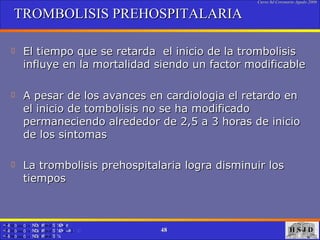 TROMBOLISIS PREHOSPITALARIA El tiempo que se retarda  el inicio de la trombolisis influye en la mortalidad siendo un factor modificable  A pesar de los avances en cardiologia el retardo en el inicio de tombolisis no se ha modificado permaneciendo alrededor de 2,5 a 3 horas de inicio de los sintomas  La trombolisis prehospitalaria logra disminuir los tiempos   