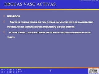 DROGAS VASO ACTIVAS  DEFINICION  Son todas aquellas drogas que van a actuar a nivel cardiaco o de la vasculatura periferica de los distintos organos produciendo cambios en estos  el proposito del  uso de las drogas vasoactivas es restaurar la perfusion de los tejidos  