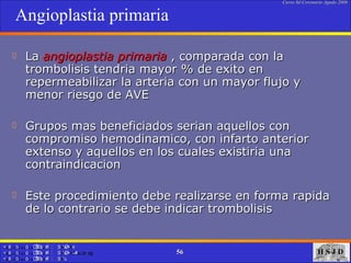 Angioplastia primaria La  angioplastia primaria  , comparada con la trombolisis tendria mayor % de exito en repermeabilizar la arteria con un mayor flujo y menor riesgo de AVE Grupos mas beneficiados serian aquellos con compromiso hemodinamico, con infarto anterior extenso y aquellos en los cuales existiria una contraindicacion Este procedimiento debe realizarse en forma rapida de lo contrario se debe indicar trombolisis  