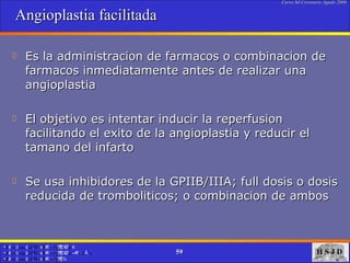 Angioplastia facilitada  Es la administracion de farmacos o combinacion de farmacos inmediatamente antes de realizar una angioplastia  El objetivo es intentar inducir la reperfusion facilitando el exito de la angioplastia y reducir el tamano del infarto Se usa inhibidores de la GPIIB/IIIA; full dosis o dosis reducida de tromboliticos; o combinacion de ambos 