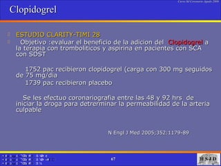 Clopidogrel ESTUDIO CLARITY-TIMI 28 Objetivo :evaluar el beneficio de la adicion del  Clopidogrel  a la terapia con tromboliticos y aspirina en pacientes con SCA con SDST  1752 pac recibieron clopidogrel (carga con 300 mg seguidos de 75 mg/dia  1739 pac recibieron placebo Se les efectuo coronariografia entre las 48 y 92 hrs  de iniciar la droga para detrerminar la permeabilidad de la arteria culpable  N Engl J Med 2005;352:1179-89   
