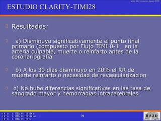 ESTUDIO CLARITY-TIMI28 Resultados: a) Disminuyo significativamente el punto final primario (compuesto por Flujo TIMI 0-1  en la arteria culpable, muerte o reinfarto antes de la coronariografia b) A los 30 dias disminuyo en 20% el RR de muerte reinfarto o necesidad de revascularizacion c) No hubo diferencias significativas en las tasa de sangrado mayor y hemorragias intracerebrales 