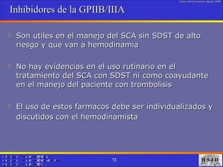 Inhibidores de la GPIIB/IIIA Son utiles en el manejo del SCA sin SDST de alto riesgo y que van a hemodinamia  No hay evidencias en el uso rutinario en el tratamiento del SCA con SDST ni como coayudante en el manejo del paciente con trombolisis El uso de estos farmacos debe ser individualizados y discutidos con el hemodinamista   