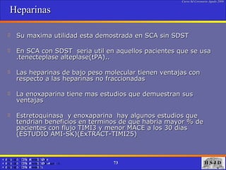 Heparinas Su maxima utilidad esta demostrada en SCA sin SDST En SCA con SDST  seria util en aquellos pacientes que se usa .tenecteplase alteplase(tPA).. Las heparinas de bajo peso molecular tienen ventajas con respecto a las heparinas no fraccionadas La enoxaparina tiene mas estudios que demuestran sus ventajas Estretoquinasa  y enoxaparina  hay algunos estudios que tendrian beneficios en terminos de que habria mayor % de pacientes con flujo TIMI3 y menor MACE a los 30 dias (ESTUDIO AMI-SK)(ExTRACT-TIMI25) 