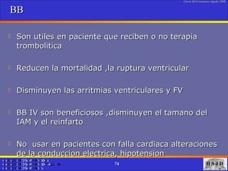 BB Son utiles en paciente que reciben o no terapia trombolitica Reducen la mortalidad ,la ruptura ventricular Disminuyen las arritmias ventriculares y FV BB IV son beneficiosos ,disminuyen el tamano del IAM y el reinfarto No  usar en pacientes con falla cardiaca alteraciones de la conduccion electrica, hipotension 