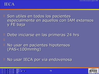 IECA Son utiles en todos los pacientes especialmente en aquellos con IAM extensos y FE baja Debe iniciarse en las primeras 24 hrs No usar en pacientes hipotensos (PAS<100mmhg) No usar IECA por via endovenosa  