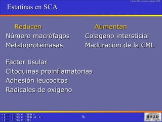 Estatinas en SCA Reducen  Aumentan Número macrófagos  Colageno intersticial Metaloproteinasas  Maduracion de la CML  Factor tisular Citoquinas proinflamatorias Adhesión leucocitos Radicales de oxígeno 
