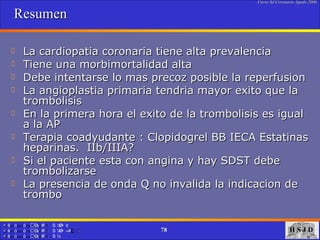 Resumen  La cardiopatia coronaria tiene alta prevalencia  Tiene una morbimortalidad alta  Debe intentarse lo mas precoz posible la reperfusion La angioplastia primaria tendria mayor exito que la trombolisis  En la primera hora el exito de la trombolisis es igual a la AP  Terapia coadyudante : Clopidogrel BB IECA Estatinas heparinas.  IIb/IIIA?  Si el paciente esta con angina y hay SDST debe trombolizarse  La presencia de onda Q no invalida la indicacion de trombo  