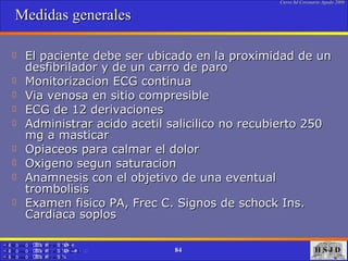 Medidas generales El paciente debe ser ubicado en la proximidad de un desfibrilador y de un carro de paro Monitorizacion ECG continua Via venosa en sitio compresible ECG de 12 derivaciones Administrar acido acetil salicilico no recubierto 250 mg a masticar Opiaceos para calmar el dolor Oxigeno segun saturacion Anamnesis con el objetivo de una eventual trombolisis Examen fisico PA, Frec C. Signos de schock Ins. Cardiaca soplos  