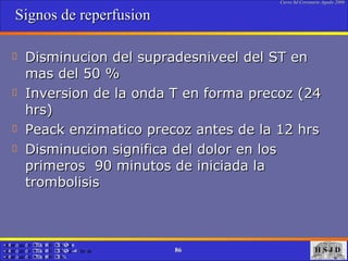 Signos de reperfusion Disminucion del supradesniveel del ST en mas del 50 % Inversion de la onda T en forma precoz (24 hrs) Peack enzimatico precoz antes de la 12 hrs Disminucion significa del dolor en los primeros  90 minutos de iniciada la trombolisis 