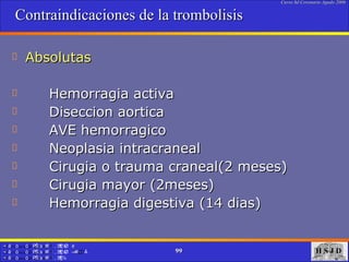 Contraindicaciones de la trombolisis Absolutas Hemorragia activa  Diseccion aortica AVE hemorragico Neoplasia intracraneal Cirugia o trauma craneal(2 meses) Cirugia mayor (2meses) Hemorragia digestiva (14 dias)  