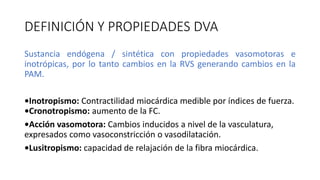 DEFINICIÓN Y PROPIEDADES DVA
Sustancia endógena / sintética con propiedades vasomotoras e
inotrópicas, por lo tanto cambios en la RVS generando cambios en la
PAM.
•Inotropismo: Contractilidad miocárdica medible por índices de fuerza.
•Cronotropismo: aumento de la FC.
•Acción vasomotora: Cambios inducidos a nivel de la vasculatura,
expresados como vasoconstricción o vasodilatación.
•Lusitropismo: capacidad de relajación de la fibra miocárdica.
 