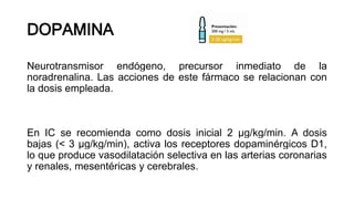 DOPAMINA
Neurotransmisor endógeno, precursor inmediato de la
noradrenalina. Las acciones de este fármaco se relacionan con
la dosis empleada.
En IC se recomienda como dosis inicial 2 μg/kg/min. A dosis
bajas (< 3 μg/kg/min), activa los receptores dopaminérgicos D1,
lo que produce vasodilatación selectiva en las arterias coronarias
y renales, mesentéricas y cerebrales.
 