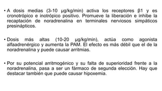 • A dosis medias (3-10 μg/kg/min) activa los receptores β1 y es
cronotrópico e inotrópico positivo. Promueve la liberación e inhibe la
recaptación de noradrenalina en terminales nerviosos simpáticos
presinápticos.
• Dosis más altas (10-20 μg/kg/min), actúa como agonista
alfaadrenérgico y aumenta la PAM. El efecto es más débil que el de la
noradrenalina y puede causar arritmias.
• Por su potencial arritmogénico y su falta de superioridad frente a la
noradrenalina, pasa a ser un fármaco de segunda elección. Hay que
destacar también que puede causar hipoxemia.
 
