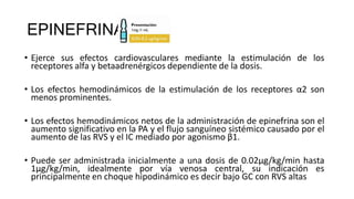 EPINEFRINA
• Ejerce sus efectos cardiovasculares mediante la estimulación de los
receptores alfa y betaadrenérgicos dependiente de la dosis.
• Los efectos hemodinámicos de la estimulación de los receptores α2 son
menos prominentes.
• Los efectos hemodinámicos netos de la administración de epinefrina son el
aumento significativo en la PA y el flujo sanguíneo sistémico causado por el
aumento de las RVS y el IC mediado por agonismo β1.
• Puede ser administrada inicialmente a una dosis de 0.02μg/kg/min hasta
1μg/kg/min, idealmente por vía venosa central, su indicación es
principalmente en choque hipodinámico es decir bajo GC con RVS altas
 