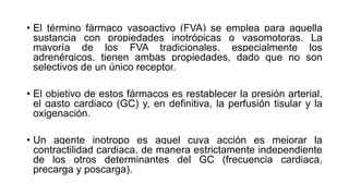 • El término fármaco vasoactivo (FVA) se emplea para aquella
sustancia con propiedades inotrópicas o vasomotoras. La
mayoría de los FVA tradicionales, especialmente los
adrenérgicos, tienen ambas propiedades, dado que no son
selectivos de un único receptor.
• El objetivo de estos fármacos es restablecer la presión arterial,
el gasto cardiaco (GC) y, en definitiva, la perfusión tisular y la
oxigenación.
• Un agente inotropo es aquel cuya acción es mejorar la
contractilidad cardiaca, de manera estrictamente independiente
de los otros determinantes del GC (frecuencia cardiaca,
precarga y poscarga).
 