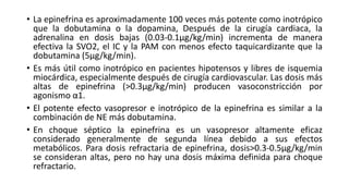 • La epinefrina es aproximadamente 100 veces más potente como inotrópico
que la dobutamina o la dopamina, Después de la cirugía cardiaca, la
adrenalina en dosis bajas (0.03-0.1μg/kg/min) incrementa de manera
efectiva la SVO2, el IC y la PAM con menos efecto taquicardizante que la
dobutamina (5μg/kg/min).
• Es más útil como inotrópico en pacientes hipotensos y libres de isquemia
miocárdica, especialmente después de cirugía cardiovascular. Las dosis más
altas de epinefrina (>0.3μg/kg/min) producen vasoconstricción por
agonismo α1.
• El potente efecto vasopresor e inotrópico de la epinefrina es similar a la
combinación de NE más dobutamina.
• En choque séptico la epinefrina es un vasopresor altamente eficaz
considerado generalmente de segunda línea debido a sus efectos
metabólicos. Para dosis refractaria de epinefrina, dosis>0.3-0.5μg/kg/min
se consideran altas, pero no hay una dosis máxima definida para choque
refractario.
 