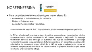 NOREPINEFRINA
• Tiene un poderoso efecto αadrenérgico, menor efecto ß1:
• Aumentando la resistencia vascular sistémica.
• Mejora el flujo coronario.
• Aumenta Presión sistólica y diastólica.
En situaciones de bajo GC ALTO flujo coronario por incremento de presión perfusión.
La NE es el principal neurotransmisor simpático posganglionar. Los potentes efectos
vasoconstrictores actúan aumentando el retorno venoso y mejorando la precarga
ventricular derecha, sin embargo al aumentar las RVS se incrementa la poscarga
ventricular izquierda comprometiendo la función cardiaca en pacientes con disfunción
miocárdica. La vasoconstricción inicial de la NE es vista principalmente como un
aumento desproporcionado de la PA sistólica sobre la presión diastólica que puede
conducir a una bradicardia refleja.
 