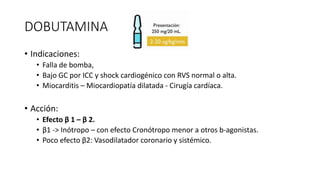 DOBUTAMINA
• Indicaciones:
• Falla de bomba,
• Bajo GC por ICC y shock cardiogénico con RVS normal o alta.
• Miocarditis – Miocardiopatía dilatada - Cirugía cardíaca.
• Acción:
• Efecto β 1 – β 2.
• β1 -> Inótropo – con efecto Cronótropo menor a otros b-agonistas.
• Poco efecto β2: Vasodilatador coronario y sistémico.
 