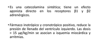 •Es una catecolamina sintética; tiene un efecto
agonista directo en los receptores β1 y β2
adrenérgicos.
•Fármaco inotrópico y cronotrópico positivo, reduce la
presión de llenado del ventrículo izquierdo. Las dosis
> 15 μg/kg/min se asocian a isquemia miocárdica y
arritmias.
 