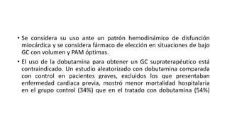 • Se considera su uso ante un patrón hemodinámico de disfunción
miocárdica y se considera fármaco de elección en situaciones de bajo
GC con volumen y PAM óptimas.
• El uso de la dobutamina para obtener un GC supraterapéutico está
contraindicado. Un estudio aleatorizado con dobutamina comparada
con control en pacientes graves, excluidos los que presentaban
enfermedad cardiaca previa, mostró menor mortalidad hospitalaria
en el grupo control (34%) que en el tratado con dobutamina (54%)
 