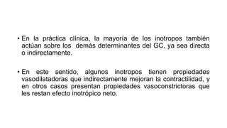 • En la práctica clínica, la mayoría de los inotropos también
actúan sobre los demás determinantes del GC, ya sea directa
o indirectamente.
• En este sentido, algunos inotropos tienen propiedades
vasodilatadoras que indirectamente mejoran la contractilidad, y
en otros casos presentan propiedades vasoconstrictoras que
les restan efecto inotrópico neto.
 